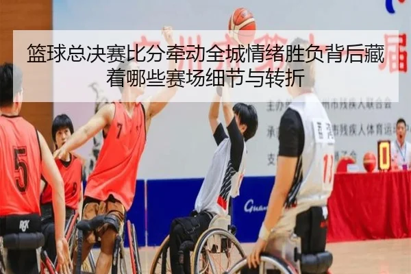 篮球总决赛比分牵动全城情绪胜负背后藏着哪些赛场细节与转折
